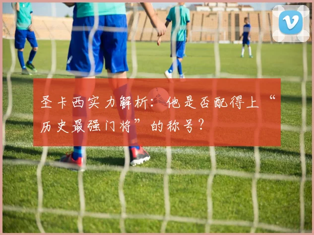 圣卡西实力解析：他是否配得上“历史最强门将”的称号？