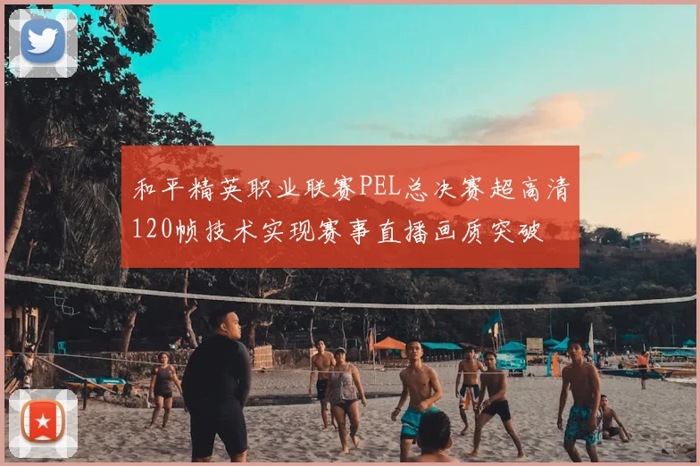 和平精英职业联赛PEL总决赛超高清120帧技术实现赛事直播画质突破