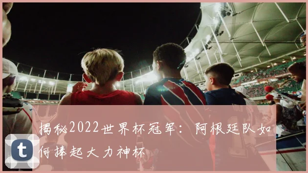 揭秘2022世界杯冠军：阿根廷队如何捧起大力神杯