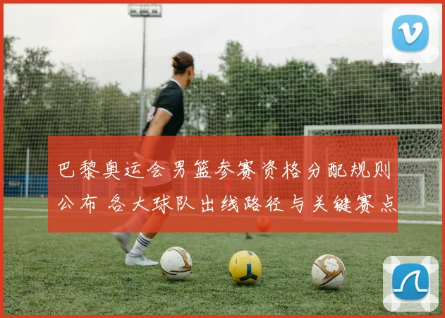 巴黎奥运会男篮参赛资格分配规则公布 各大球队出线路径与关键赛点