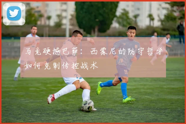 马竞硬撼巴萨：西蒙尼的防守哲学如何克制传控战术