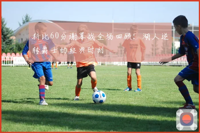 科比60分谢幕战全场回顾：湖人逆转爵士的经典时刻