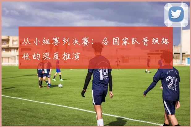 从小组赛到决赛:各国家队晋级路径的深度推演
