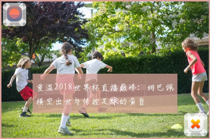重温2018世界杯直播巅峰:姆巴佩横空出世与传控足球的黄昏