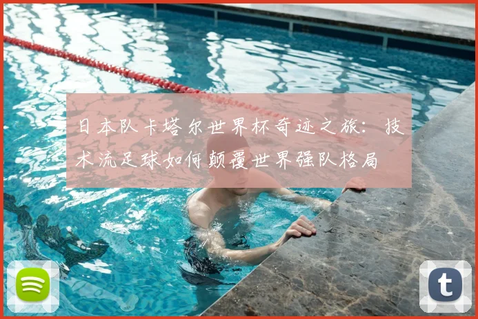 日本队卡塔尔世界杯奇迹之旅：技术流足球如何颠覆世界强队格局