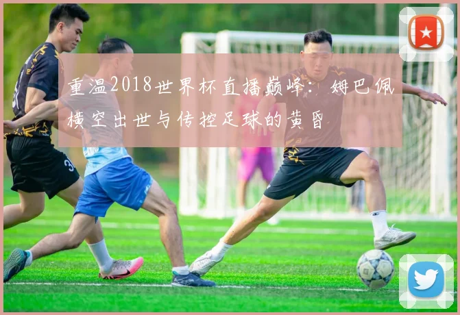 重温2018世界杯直播巅峰:姆巴佩横空出世与传控足球的黄昏