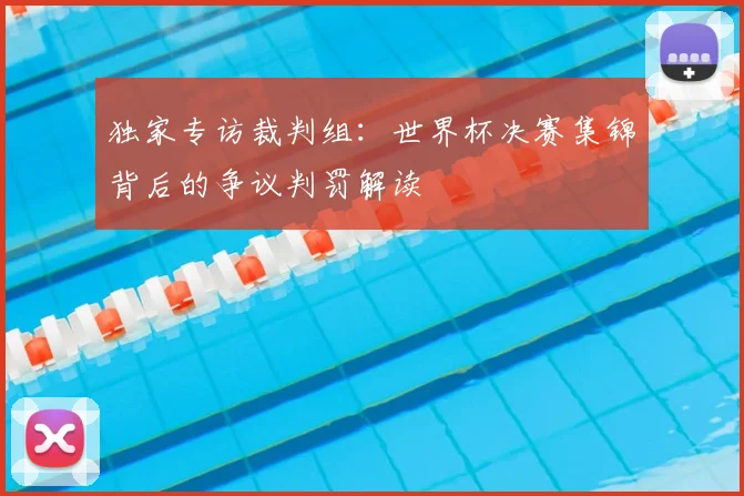 独家专访裁判组：世界杯决赛集锦背后的争议判罚解读