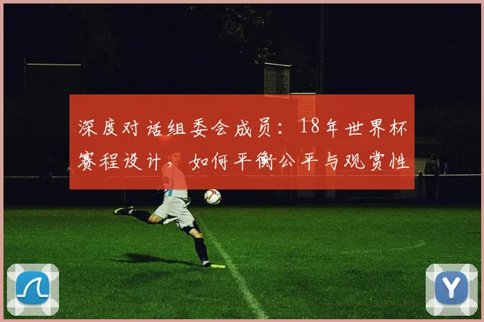 深度对话组委会成员：18年世界杯赛程设计，如何平衡公平与观赏性？