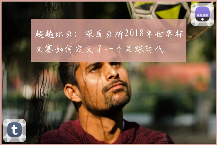 超越比分:深度分析2018年世界杯决赛如何定义了一个足球时代