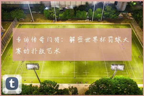 专访传奇门将：解密世界杯罚球大赛的扑救艺术