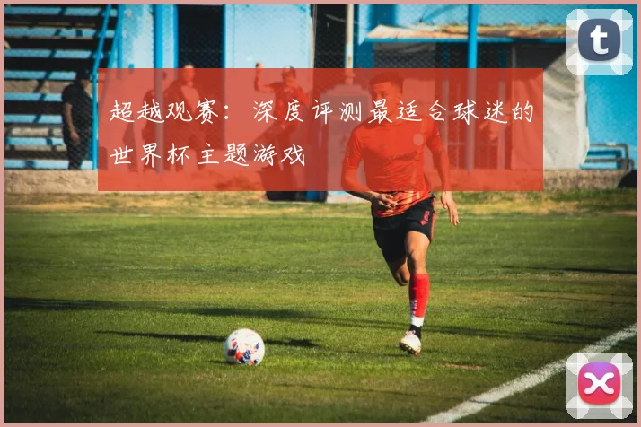 超越观赛：深度评测最适合球迷的世界杯主题游戏