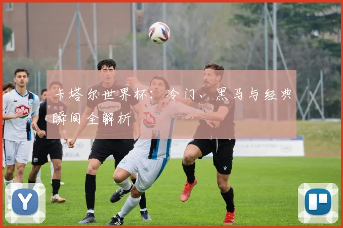 卡塔尔世界杯:冷门、黑马与经典瞬间全解析