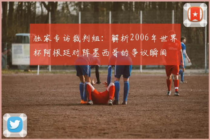 独家专访裁判组：解析2006年世界杯阿根廷对阵墨西哥的争议瞬间