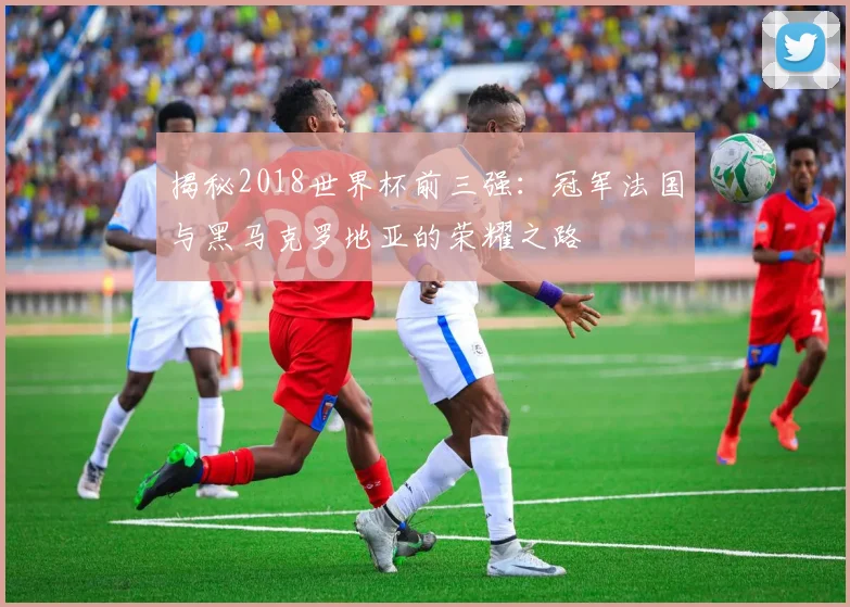 揭秘2018世界杯前三强：冠军法国与黑马克罗地亚的荣耀之路