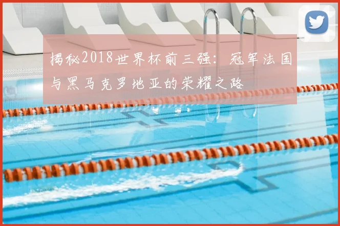 揭秘2018世界杯前三强：冠军法国与黑马克罗地亚的荣耀之路
